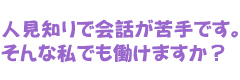 人見知りで会話が苦手です。そんな私でも働けますか？