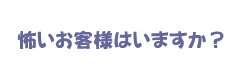 怖いお客様はいますか？