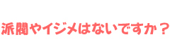 派閥やイジメはないですか？